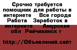 Срочно требуется помощник для работы в интернете. - Все города Работа » Заработок в интернете   . Амурская обл.,Райчихинск г.